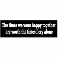 The Times We Were Happy Together Are Worth The Times I Cry Alone - Bumper Sticker