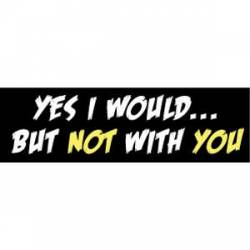 Yes I Would, But Not With You - Bumper Sticker