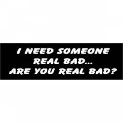 I Need Someone Real Bad Are You Real Bad - Bumper Sticker