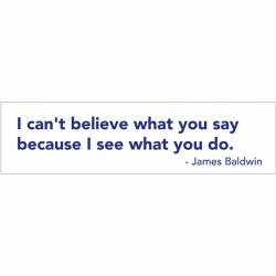 I Can't Belive What You Say Because I See What You Do - Bumper Sticker